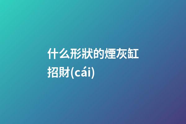 什么形狀的煙灰缸招財(cái)