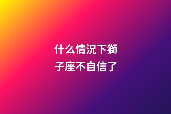 什么情況下獅子座不自信了-第1張-星座運勢-玄機派