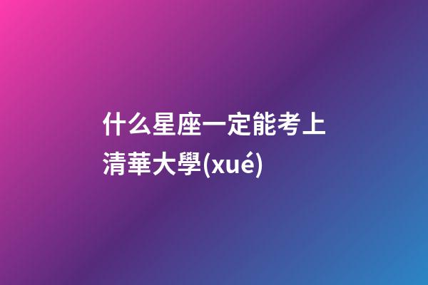 什么星座一定能考上清華大學(xué)-第1張-星座運(yùn)勢(shì)-玄機(jī)派