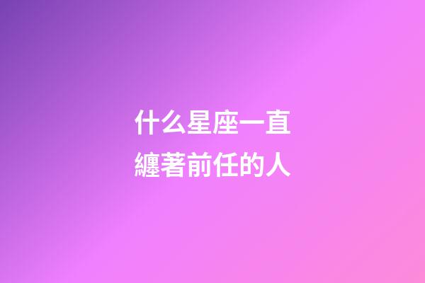 什么星座一直纏著前任的人-第1張-星座運勢-玄機派
