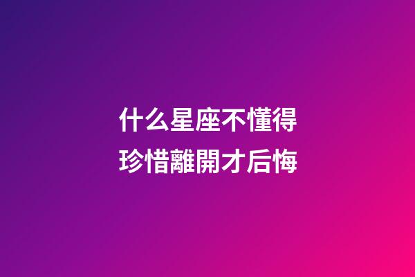 什么星座不懂得珍惜離開才后悔-第1張-星座運勢-玄機派