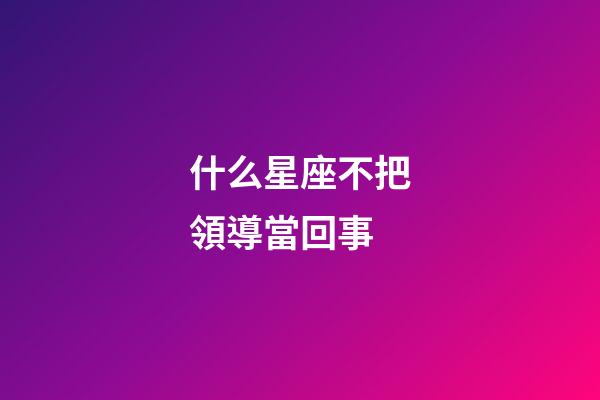 什么星座不把領導當回事-第1張-星座運勢-玄機派