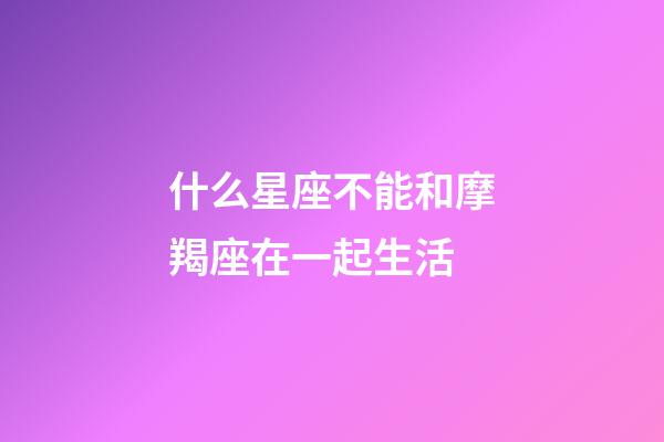 什么星座不能和摩羯座在一起生活-第1張-星座運勢-玄機派