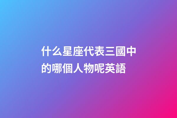 什么星座代表三國中的哪個人物呢英語-第1張-星座運勢-玄機派