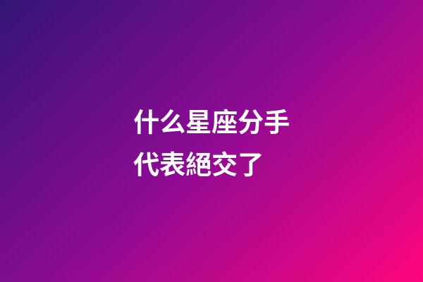 什么星座分手代表絕交了-第1張-星座運勢-玄機派