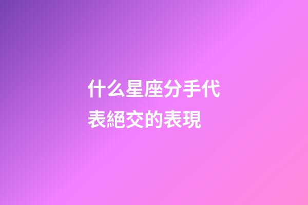 什么星座分手代表絕交的表現-第1張-星座運勢-玄機派