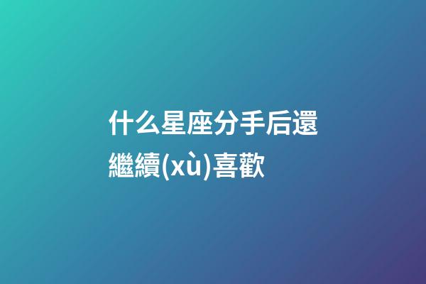 什么星座分手后還繼續(xù)喜歡-第1張-星座運(yùn)勢(shì)-玄機(jī)派
