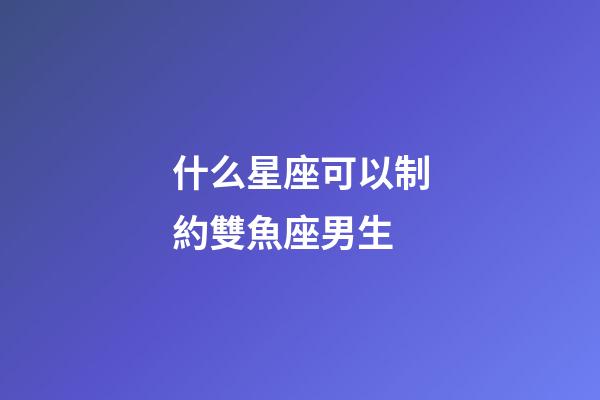 什么星座可以制約雙魚座男生-第1張-星座運勢-玄機派