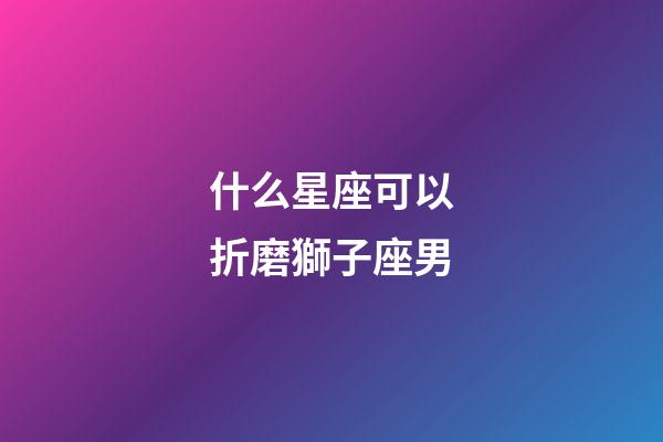 什么星座可以折磨獅子座男-第1張-星座運勢-玄機派