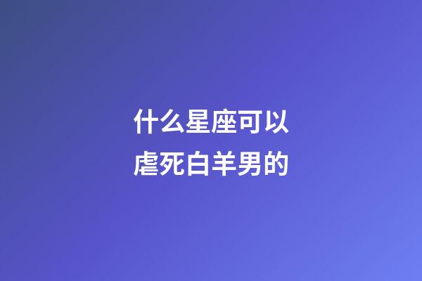 什么星座可以虐死白羊男的-第1張-星座運勢-玄機派