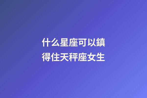 什么星座可以鎮得住天秤座女生-第1張-星座運勢-玄機派