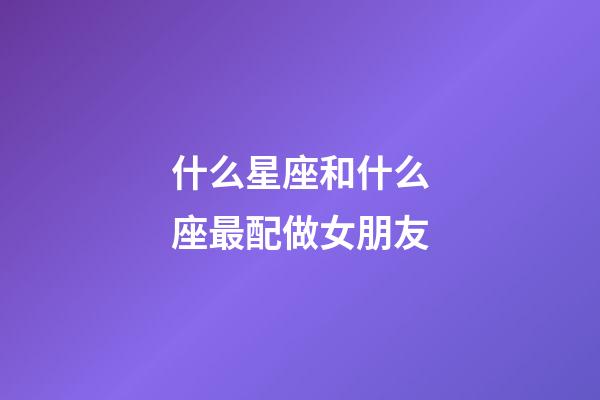 什么星座和什么座最配做女朋友-第1張-星座運勢-玄機派