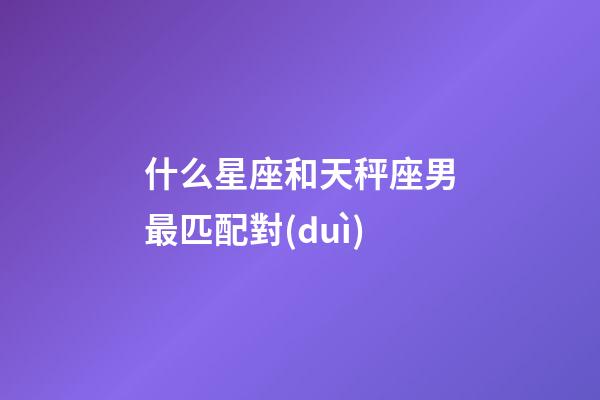 什么星座和天秤座男最匹配對(duì)-第1張-星座運(yùn)勢(shì)-玄機(jī)派