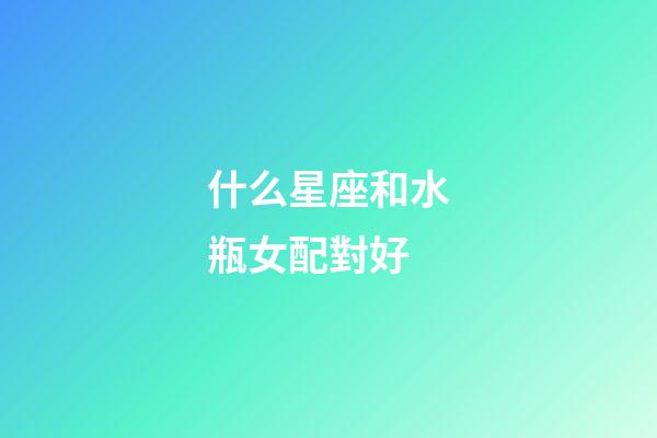 什么星座和水瓶女配對好-第1張-星座運勢-玄機派