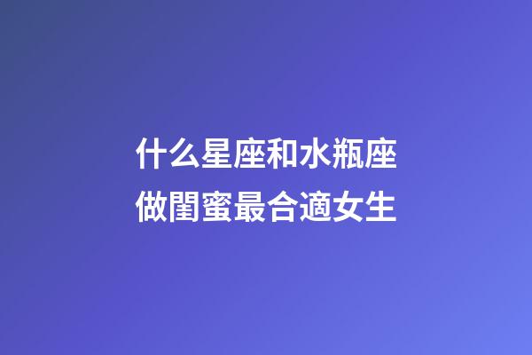 什么星座和水瓶座做閨蜜最合適女生-第1張-星座運勢-玄機派