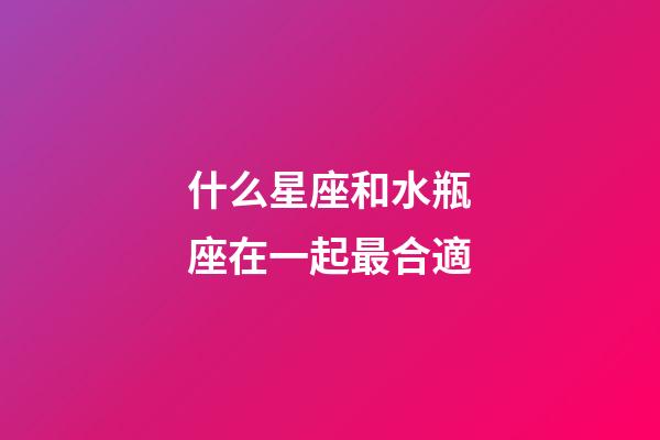 什么星座和水瓶座在一起最合適-第1張-星座運勢-玄機派