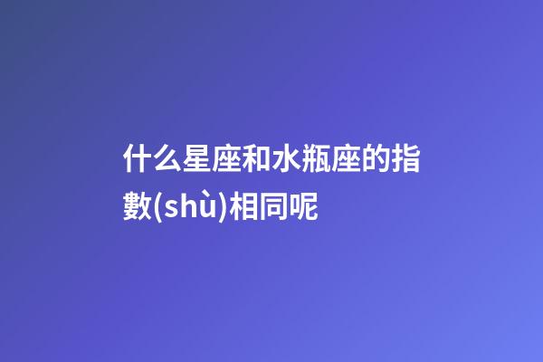 什么星座和水瓶座的指數(shù)相同呢-第1張-星座運(yùn)勢(shì)-玄機(jī)派