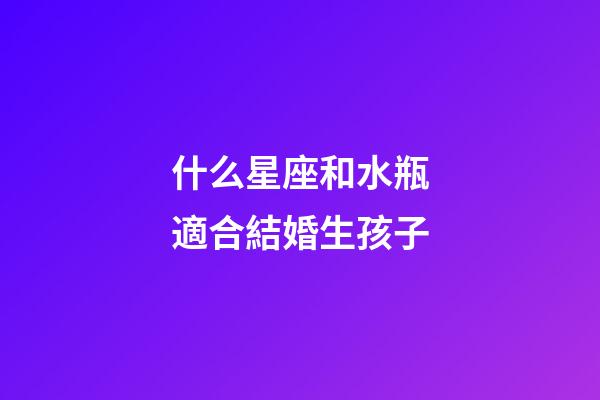 什么星座和水瓶適合結婚生孩子-第1張-星座運勢-玄機派
