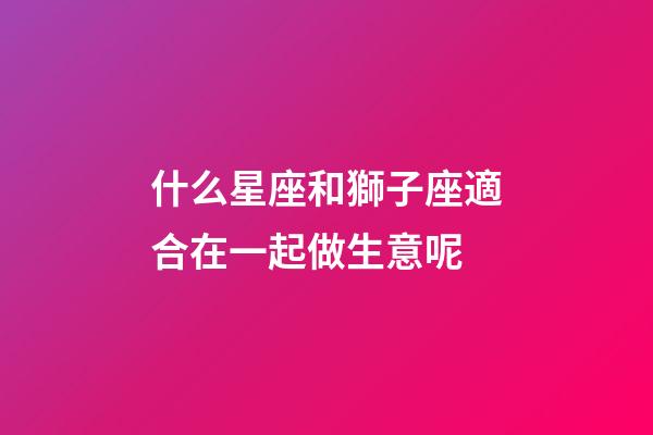 什么星座和獅子座適合在一起做生意呢-第1張-星座運(yùn)勢(shì)-玄機(jī)派