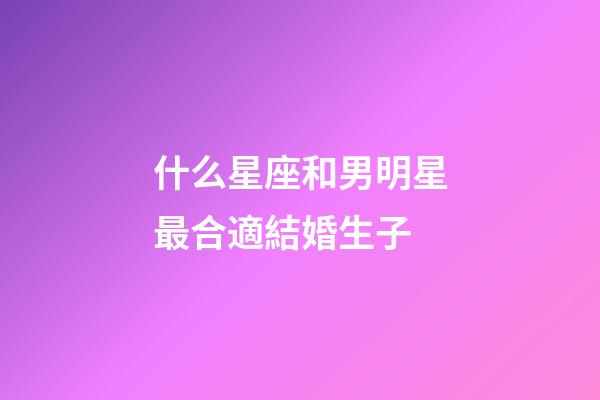 什么星座和男明星最合適結婚生子-第1張-星座運勢-玄機派
