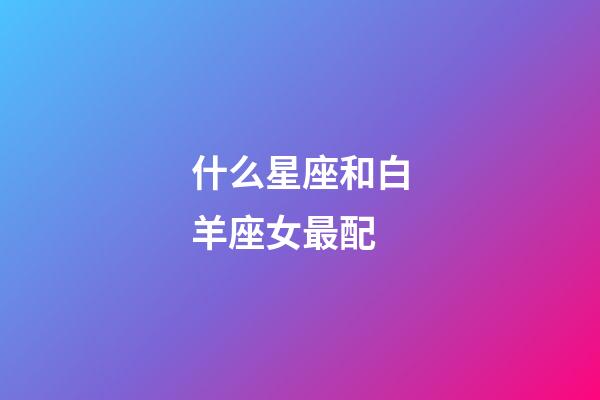 什么星座和白羊座女最配-第1張-星座運勢-玄機派