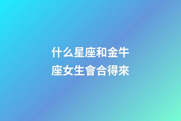 什么星座和金牛座女生會合得來-第1張-星座運勢-玄機派