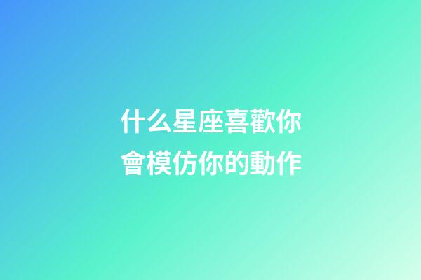什么星座喜歡你會模仿你的動作-第1張-星座運勢-玄機派