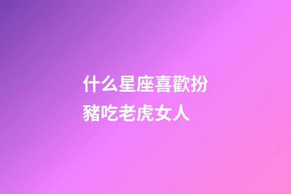 什么星座喜歡扮豬吃老虎女人-第1張-星座運勢-玄機派