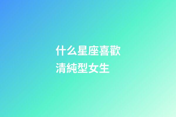 什么星座喜歡清純型女生-第1張-星座運勢-玄機派