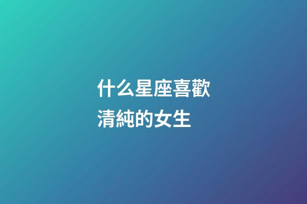 什么星座喜歡清純的女生-第1張-星座運勢-玄機派