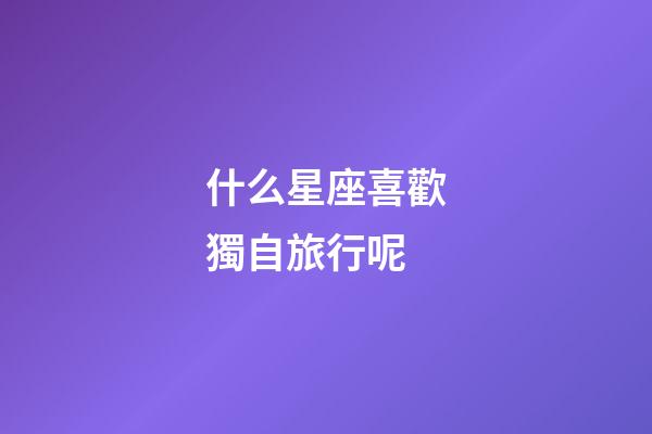 什么星座喜歡獨自旅行呢-第1張-星座運勢-玄機派