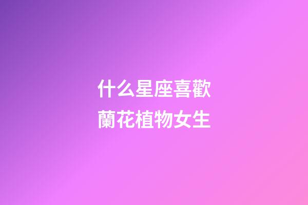 什么星座喜歡蘭花植物女生-第1張-星座運勢-玄機派