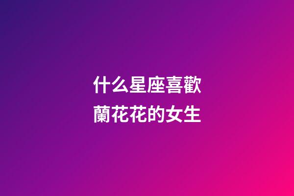 什么星座喜歡蘭花花的女生