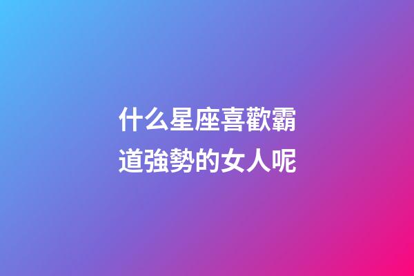 什么星座喜歡霸道強勢的女人呢-第1張-星座運勢-玄機派
