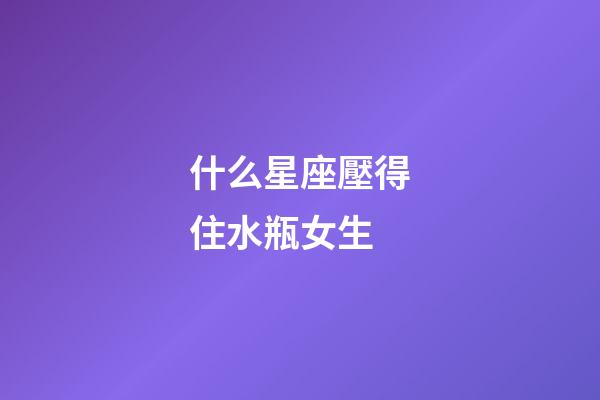 什么星座壓得住水瓶女生-第1張-星座運勢-玄機派