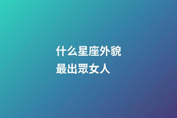 什么星座外貌最出眾女人-第1張-星座運勢-玄機派
