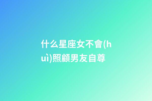 什么星座女不會(huì)照顧男友自尊