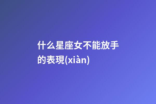 什么星座女不能放手的表現(xiàn)-第1張-星座運(yùn)勢(shì)-玄機(jī)派