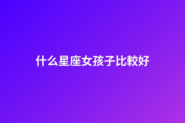 什么星座女孩子比較好-第1張-星座運(yùn)勢(shì)-玄機(jī)派