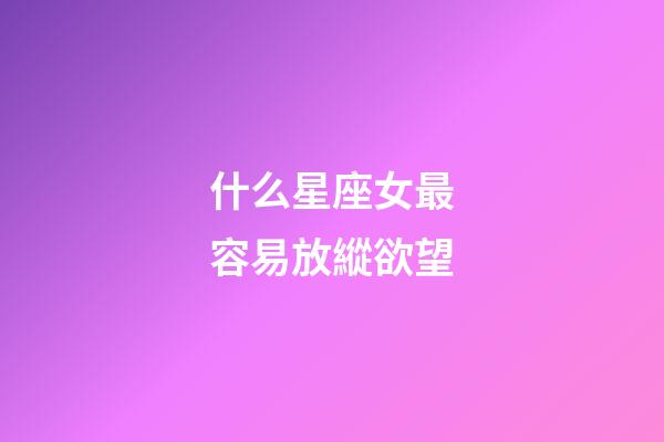 什么星座女最容易放縱欲望-第1張-星座運勢-玄機派