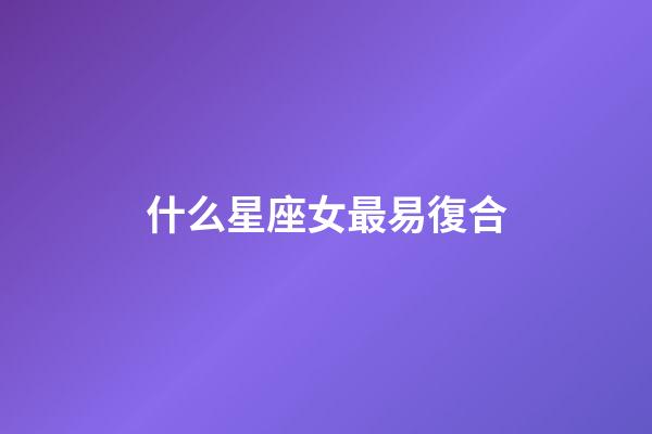 什么星座女最易復合-第1張-星座運勢-玄機派