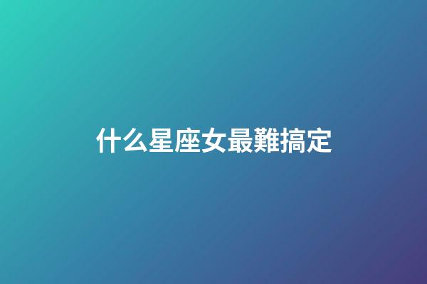 什么星座女最難搞定-第1張-星座運(yùn)勢(shì)-玄機(jī)派