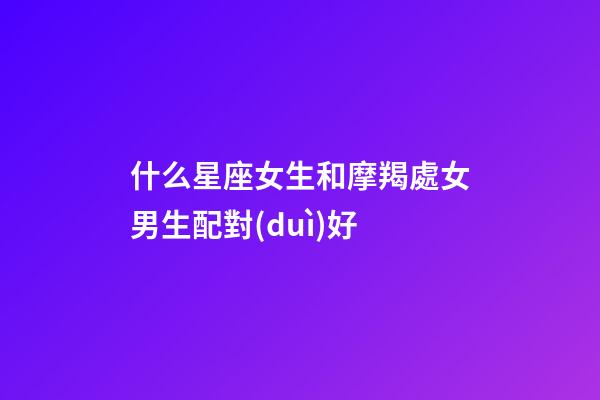 什么星座女生和摩羯處女男生配對(duì)好-第1張-星座運(yùn)勢(shì)-玄機(jī)派