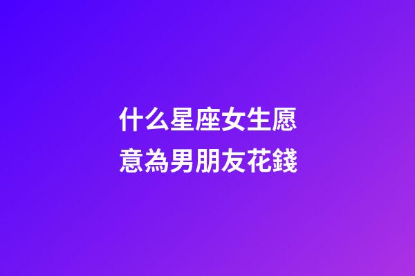 什么星座女生愿意為男朋友花錢-第1張-星座運勢-玄機派