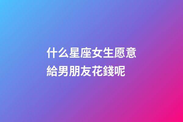 什么星座女生愿意給男朋友花錢呢-第1張-星座運(yùn)勢-玄機(jī)派