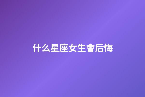 什么星座女生會后悔-第1張-星座運勢-玄機派