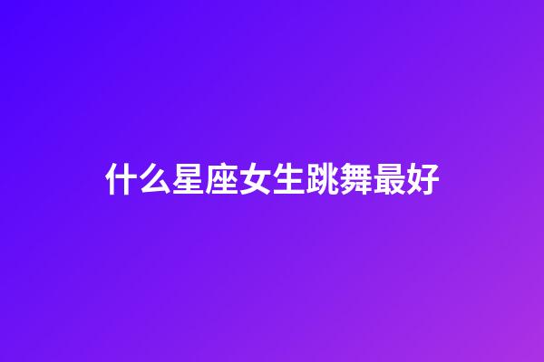 什么星座女生跳舞最好-第1張-星座運勢-玄機派