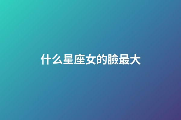 什么星座女的臉最大-第1張-星座運(yùn)勢(shì)-玄機(jī)派