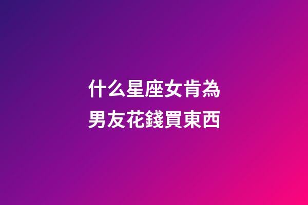 什么星座女肯為男友花錢買東西-第1張-星座運勢-玄機派