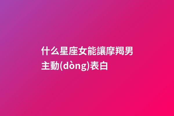 什么星座女能讓摩羯男主動(dòng)表白-第1張-星座運(yùn)勢(shì)-玄機(jī)派